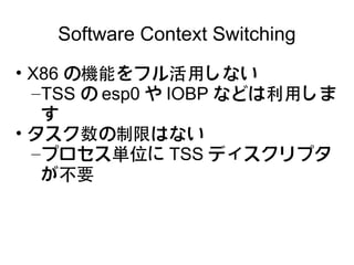 Software Context Switching
• X86 の機能をフル活用しない
  – TSS の esp0 や IOBP などは利用しま
    す
• タスク数の制限はない
  – プロセス単位に TSS ディスクリプタ
    が不要
 