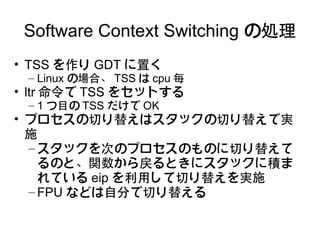 Software Context Switching の処理
• TSS を作り GDT に置く
 – Linux の場合、 TSS は cpu 毎
• ltr 命令で TSS をセットする
 – 1 つ目の TSS だけで OK
• プロセスの切り替えはスタックの切り替えで実
  施
  – スタックを次のプロセスのものに切り替えて
    るのと、関数から戻るときにスタックに積ま
    れている eip を利用して切り替えを実施
  – FPU などは自分で切り替える
 