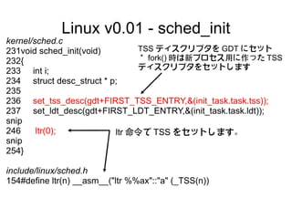 Linux v0.01 - sched_init
kernel/sched.c
231void sched_init(void)       TSS ディスクリプタを GDT にセット
232{                           ＊ fork() 時は新プロセス用に作った TSS
                               ディスクリプタをセットします
233 int i;
234 struct desc_struct * p;
235
236 set_tss_desc(gdt+FIRST_TSS_ENTRY,&(init_task.task.tss));
237 set_ldt_desc(gdt+FIRST_LDT_ENTRY,&(init_task.task.ldt));
snip
246     ltr(0);           ltr 命令で TSS をセットします。
snip
254}

include/linux/sched.h
154#define ltr(n) __asm__("ltr %%ax"::"a" (_TSS(n))
 