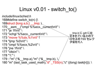 Linux v0.01 - switch_to()
include/linux/sched.h
168#define switch_to(n) {
169struct {long a,b;} __tmp; 
170__asm__("cmpl %%ecx,_currentnt" 
171 "je 1fnt" 
172 "xchgl %%ecx,_currentnt"                __tmp.b に gdt に設
                                               定されている次のプ
173 "movw %%dx,%1nt"                        ロセスの TSS セレク
174 "ljmp %0nt"                             タ値を代入
175 "cmpl %%ecx,%2nt" 
176 "jne 1fnt" 
177 "cltsn" 
178 "1:" 
179 ::"m" (*&__tmp.a),"m" (*&__tmp.b), 
180 "m" (last_task_used_math),"d" _TSS(n),"c" ((long) task[n])); 
 