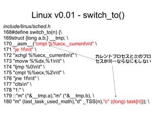 Linux v0.01 - switch_to()
include/linux/sched.h
168#define switch_to(n) {
169struct {long a,b;} __tmp; 
170__asm__("cmpl %%ecx,_currentnt" 
171 "je 1fnt" 
172 "xchgl %%ecx,_currentnt"          カレントプロセスと次のプロ
173 "movw %%dx,%1nt"                  セスが同一ならなにもしない
174 "ljmp %0nt" 
175 "cmpl %%ecx,%2nt" 
176 "jne 1fnt" 
177 "cltsn" 
178 "1:" 
179 ::"m" (*&__tmp.a),"m" (*&__tmp.b), 
180 "m" (last_task_used_math),"d" _TSS(n),"c" ((long) task[n])); 
 