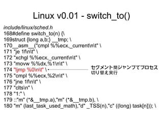 Linux v0.01 - switch_to()
include/linux/sched.h
168#define switch_to(n) {
169struct {long a,b;} __tmp; 
170__asm__("cmpl %%ecx,_currentnt" 
171 "je 1fnt" 
172 "xchgl %%ecx,_currentnt" 
173 "movw %%dx,%1nt" 
                                    セグメント間ジャンプでプロセス
174 "ljmp %0nt" 
                                    切り替え実行
175 "cmpl %%ecx,%2nt" 
176 "jne 1fnt" 
177 "cltsn" 
178 "1:" 
179 ::"m" (*&__tmp.a),"m" (*&__tmp.b), 
180 "m" (last_task_used_math),"d" _TSS(n),"c" ((long) task[n])); 
 