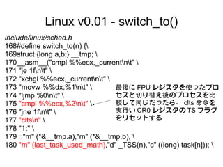 Linux v0.01 - switch_to()
include/linux/sched.h
168#define switch_to(n) {
169struct {long a,b;} __tmp; 
170__asm__("cmpl %%ecx,_currentnt" 
171 "je 1fnt" 
172 "xchgl %%ecx,_currentnt" 
173 "movw %%dx,%1nt"          最後に FPU レジスタを使ったプロ
174 "ljmp %0nt"               セスと切り替え後のプロセスを比
175 "cmpl %%ecx,%2nt"         較して同じだったら、 clts 命令を
176 "jne 1fnt"                実行い CR0 レジスタの TS フラグ
177 "cltsn"                    をリセットする
178 "1:" 
179 ::"m" (*&__tmp.a),"m" (*&__tmp.b), 
180 "m" (last_task_used_math),"d" _TSS(n),"c" ((long) task[n])); 
 