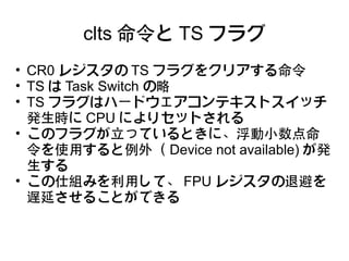 clts 命令と TS フラグ
• CR0 レジスタの TS フラグをクリアする命令
• TS は Task Switch の略
• TS フラグはハードウェアコンテキストスイッチ
  発生時に CPU によりセットされる
• このフラグが立っているときに、浮動小数点命
  令を使用すると例外（ Device not available) が発
  生する
• この仕組みを利用して、 FPU レジスタの退避を
  遅延させることができる
 