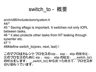 switch_to - 概要
arch/x86/include/asm/system.h
44/*
45 * Saving eflags is important. It switches not only IOPL
between tasks,
46 * it also protects other tasks from NT leaking through
sysenter etc.
47 */
48#define switch_to(prev, next, last) 

このマクロはカレントプロセスの eip 、 esp 、 ebp の保存と、
次のプロセスのために eip 、 esp 、 ebp の設定、 __switch_to()
の呼出をします。 __switch_to() から戻った時点で、プロセスが
切り替わっています。
 