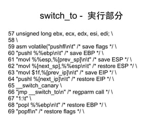 switch_to - 実行部分
57 unsigned long ebx, ecx, edx, esi, edi; 
58 
59 asm volatile("pushflnt" /* save flags */ 
60 "pushl %%ebpnt" /* save EBP */ 
61 "movl %%esp,%[prev_sp]nt" /* save ESP */ 
62 "movl %[next_sp],%%espnt" /* restore ESP */ 
63 "movl $1f,%[prev_ip]nt" /* save EIP */ 
64 "pushl %[next_ip]nt" /* restore EIP */ 
65 __switch_canary 
66 "jmp __switch_ton" /* regparm call */ 
67 "1:t" 
68 "popl %%ebpnt" /* restore EBP */ 
69 "popfln" /* restore flags */ 
 