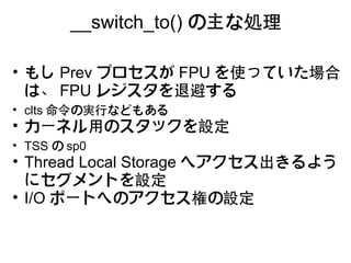 __switch_to() の主な処理

• もし Prev プロセスが FPU を使っていた場合
  は、 FPU レジスタを退避する
• clts 命令の実行などもある
• カーネル用のスタックを設定
• TSS の sp0
• Thread Local Storage へアクセス出きるよう
  にセグメントを設定 
• I/O ポートへのアクセス権の設定
 