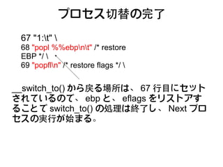 プロセス切替の完了
 67 "1:t" 
 68 "popl %%ebpnt" /* restore
 EBP */ 
 69 "popfln" /* restore flags */ 


__switch_to() から戻る場所は、 67 行目にセット
されているので、 ebp と、 eflags をリストアす
ることで switch_to() の処理は終了し、 Next プロ
セスの実行が始まる。
 