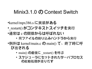 Minix3.1.0 の Context Switch
●
 kernel/mpx386.s に実装がある
●
 _restart() がコンテキストスイッチを実行
●
 通常は c の関数からは呼ばれない
    ●
        同ファイルの割り込みハンドラから実行
例外は kernel/main.c の main() で、終了時に呼
●


び出される
    ●
        main() の最後に _restart() を呼ぶ
    ●
        スケジューラにセットされたサーバプロセス
         の起動処理が走りだす
 