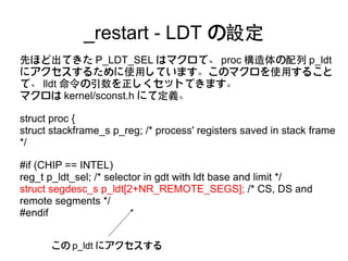 _restart - LDT の設定
先ほど出てきた P_LDT_SEL はマクロで、 proc 構造体の配列 p_ldt
にアクセスするために使用しています。このマクロを使用すること
で、 lldt 命令の引数を正しくセットできます。
マクロは kernel/sconst.h にて定義。

struct proc {
struct stackframe_s p_reg; /* process' registers saved in stack frame
*/

#if (CHIP == INTEL)
reg_t p_ldt_sel; /* selector in gdt with ldt base and limit */
struct segdesc_s p_ldt[2+NR_REMOTE_SEGS]; /* CS, DS and
remote segments */
#endif


      この p_ldt にアクセスする
 