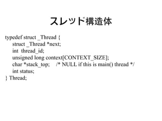 スレッド構造体
typedef struct _Thread {
   struct _Thread *next;
   int thread_id;
   unsigned long context[CONTEXT_SIZE];
   char *stack_top; /* NULL if this is main() thread */
   int status;
} Thread;
 