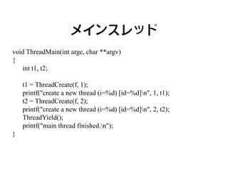 メインスレッド
void ThreadMain(int argc, char **argv)
{
   int t1, t2;

    t1 = ThreadCreate(f, 1);
    printf("create a new thread (i=%d) [id=%d]n", 1, t1);
    t2 = ThreadCreate(f, 2);
    printf("create a new thread (i=%d) [id=%d]n", 2, t2);
    ThreadYield();
    printf("main thread finished.n");
}
 