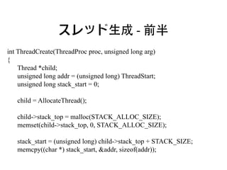 スレッド生成 - 前半
int ThreadCreate(ThreadProc proc, unsigned long arg)
{
    Thread *child;
    unsigned long addr = (unsigned long) ThreadStart;
    unsigned long stack_start = 0;

   child = AllocateThread();

   child->stack_top = malloc(STACK_ALLOC_SIZE);
   memset(child->stack_top, 0, STACK_ALLOC_SIZE);

   stack_start = (unsigned long) child->stack_top + STACK_SIZE;
   memcpy((char *) stack_start, &addr, sizeof(addr));
 