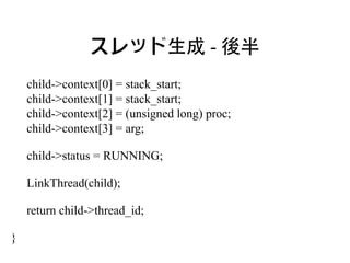 スレッド生成 - 後半
    child->context[0] = stack_start;
    child->context[1] = stack_start;
    child->context[2] = (unsigned long) proc;
    child->context[3] = arg;

    child->status = RUNNING;

    LinkThread(child);

    return child->thread_id;

}
 