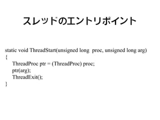 スレッドのエントリポイント


static void ThreadStart(unsigned long proc, unsigned long arg)
{
    ThreadProc ptr = (ThreadProc) proc;
    ptr(arg);
    ThreadExit();
}
 