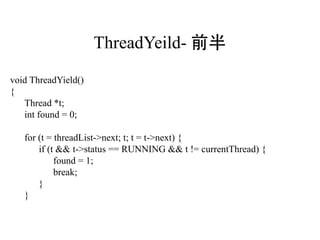 ThreadYeild- 前半
void ThreadYield()
{
   Thread *t;
   int found = 0;

   for (t = threadList->next; t; t = t->next) {
       if (t && t->status == RUNNING && t != currentThread) {
            found = 1;
            break;
       }
   }
 