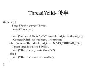 ThreadYeild- 後半
if (found) {
        Thread *cur = currentThread;
        currentThread = t;

        printf("switch id %d to %dn", cur->thread_id, t->thread_id);
        _ContextSwitch(cur->context, t->context);
    } else if (currentThread->thread_id == MAIN_THREAD_ID) {
        // main thread's state is FINISH.
        printf("There is only main threadn");
    } else {
        printf("There is no active threadn");
    }
}
 
