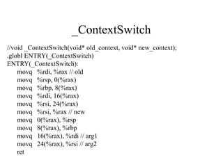 _ContextSwitch
//void _ContextSwitch(void* old_context, void* new_context);
.globl ENTRY(_ContextSwitch)
ENTRY(_ContextSwitch):
    movq %rdi, %rax // old
    movq %rsp, 0(%rax)
    movq %rbp, 8(%rax)
    movq %rdi, 16(%rax)
    movq %rsi, 24(%rax)
    movq %rsi, %rax // new
    movq 0(%rax), %rsp
    movq 8(%rax), %rbp
    movq 16(%rax), %rdi // arg1
    movq 24(%rax), %rsi // arg2
    ret
 