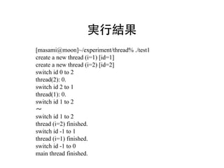 実行結果
[masami@moon]~/experiment/thread% ./test1
create a new thread (i=1) [id=1]
create a new thread (i=2) [id=2]
switch id 0 to 2
thread(2): 0.
switch id 2 to 1
thread(1): 0.
switch id 1 to 2
～
switch id 1 to 2
thread (i=2) finished.
switch id -1 to 1
thread (i=1) finished.
switch id -1 to 0
main thread finished.
 