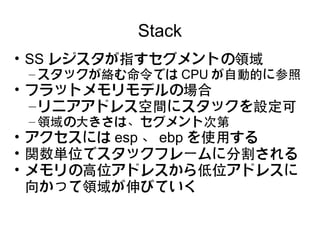 Stack
• SS レジスタが指すセグメントの領域
 – スタックが絡む命令では CPU が自動的に参照
• フラットメモリモデルの場合
  – リニアアドレス空間にスタックを設定可
 – 領域の大きさは、セグメント次第
• アクセスには esp 、 ebp を使用する
• 関数単位でスタックフレームに分割される
• メモリの高位アドレスから低位アドレスに
  向かって領域が伸びていく
 
