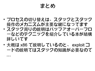 まとめ

• プロセスの切り替えは、スタックとスタック
  操作のメカニズムが主要な鍵になってます
• スタック周りの説明はバッファオーバーフロ
  ーなどのテクニックを紹介している本が結構
  詳しいです
• 大概は x86 で説明しているのと、 exploit コ
  ードの説明ではスタックの知識が必要なので
  …
 
