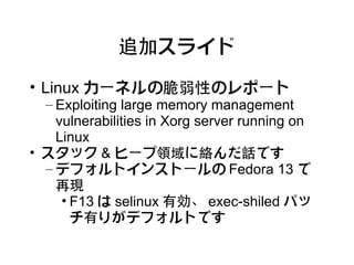 追加スライド

• Linux カーネルの脆弱性のレポート
  – Exploiting large memory management
    vulnerabilities in Xorg server running on
    Linux
• スタック & ヒープ領域に絡んだ話です
  – デフォルトインストールの Fedora 13 で
    再現
     • F13 は selinux 有効、 exec-shiled パッ
       チ有りがデフォルトです
 