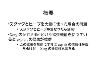 概要

スタックとヒープを大量に使った場合の問題
●

    ●
        スタックとヒープが重なったら危険！
Xorg の MIT-SHM という拡張機能を使ってい
●


ると exploit の効果が抜群
    ●
        この拡張を無効にすれば exploit の信頼性が落
         ちるけど、 Xorg の機能性も落ちる
 