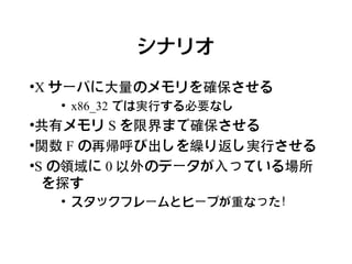 シナリオ

X サーバに大量のメモリを確保させる
●

    ●
        x86_32 では実行する必要なし
●
 共有メモリ S を限界まで確保させる
●
 関数 F の再帰呼び出しを繰り返し実行させる
●
 S の領域に 0 以外のデータが入っている場所
  を探す
    ●
        スタックフレームとヒープが重なった！
 