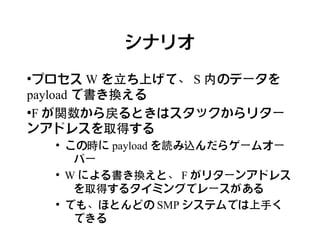 シナリオ
●
 プロセス W を立ち上げて、 S 内のデータを
payload で書き換える
●
 F が関数から戻るときはスタックからリター
ンアドレスを取得する
    ●
        この時に payload を読み込んだらゲームオー
         バー
    ●
        W による書き換えと、 F がリターンアドレス
         を取得するタイミングでレースがある
    ●
        でも、ほとんどの SMP システムでは上手く
         できる
 