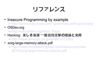リファレンス
• Insecure Programming by example
  – http://community.corest.com/~gera/InsecureProgramming/
• OSDev.org
   – http://wiki.osdev.org/Main_Page
• Hacking: 美しき策謀 —脆弱性攻撃の理論と実際
   – http://www.amazon.co.jp/dp/4873112303
• xorg-large-memory-attack.pdf
   – http://www.invisiblethingslab.com/resources/misc-
     2010/xorg-large-memory-attacks.pdf
 