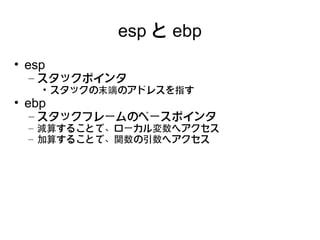 esp と ebp
• esp
  – スタックポインタ
    • スタックの末端のアドレスを指す
• ebp
  – スタックフレームのベースポインタ
  – 減算することで、ローカル変数へアクセス
  – 加算することで、関数の引数へアクセス
 
