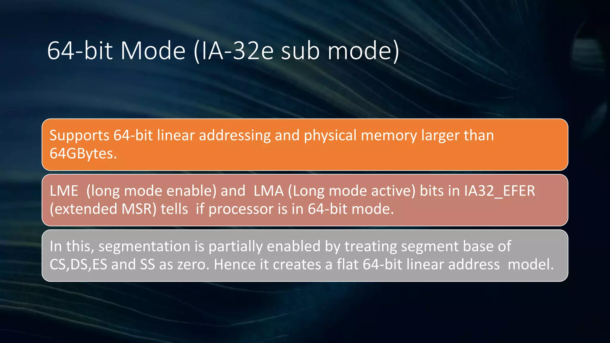 Intel Confidential
Department or Event Name 10
Intel Confidential
Department or Event Name 10
10
64-bit Mode (IA-32e sub mode)
Supports 64-bit linear addressing and physical memory larger than
64GBytes.
LME (long mode enable) and LMA (Long mode active) bits in IA32_EFER
(extended MSR) tells if processor is in 64-bit mode.
In this, segmentation is partially enabled by treating segment base of
CS,DS,ES and SS as zero. Hence it creates a flat 64-bit linear address model.
 