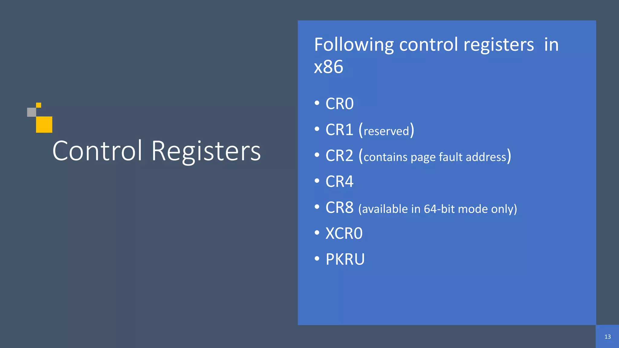 13
13
13
Control Registers
Following control registers in
x86
• CR0
• CR1 (reserved)
• CR2 (contains page fault address)
• CR4
• CR8 (available in 64-bit mode only)
• XCR0
• PKRU
 