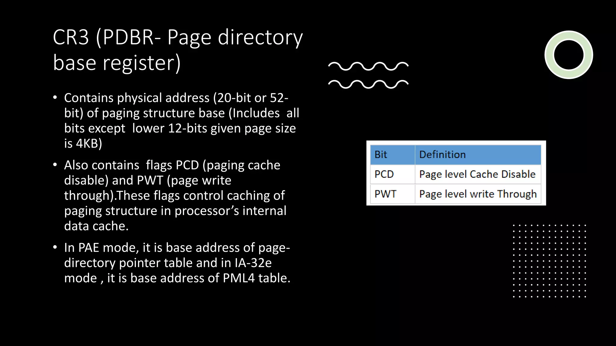 Intel Confidential
Department or Event Name 16
Intel Confidential
Department or Event Name 16
16
CR3 (PDBR- Page directory
base register)
• Contains physical address (20-bit or 52-
bit) of paging structure base (Includes all
bits except lower 12-bits given page size
is 4KB)
• Also contains flags PCD (paging cache
disable) and PWT (page write
through).These flags control caching of
paging structure in processor’s internal
data cache.
• In PAE mode, it is base address of page-
directory pointer table and in IA-32e
mode , it is base address of PML4 table.
 