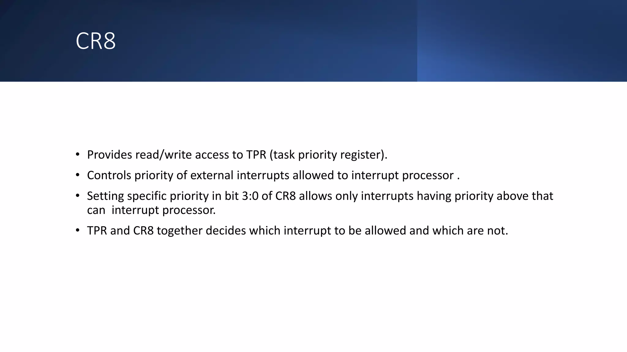 Intel Confidential
Department or Event Name 18
Intel Confidential
Department or Event Name 18
18
CR8
• Provides read/write access to TPR (task priority register).
• Controls priority of external interrupts allowed to interrupt processor .
• Setting specific priority in bit 3:0 of CR8 allows only interrupts having priority above that
can interrupt processor.
• TPR and CR8 together decides which interrupt to be allowed and which are not.
 