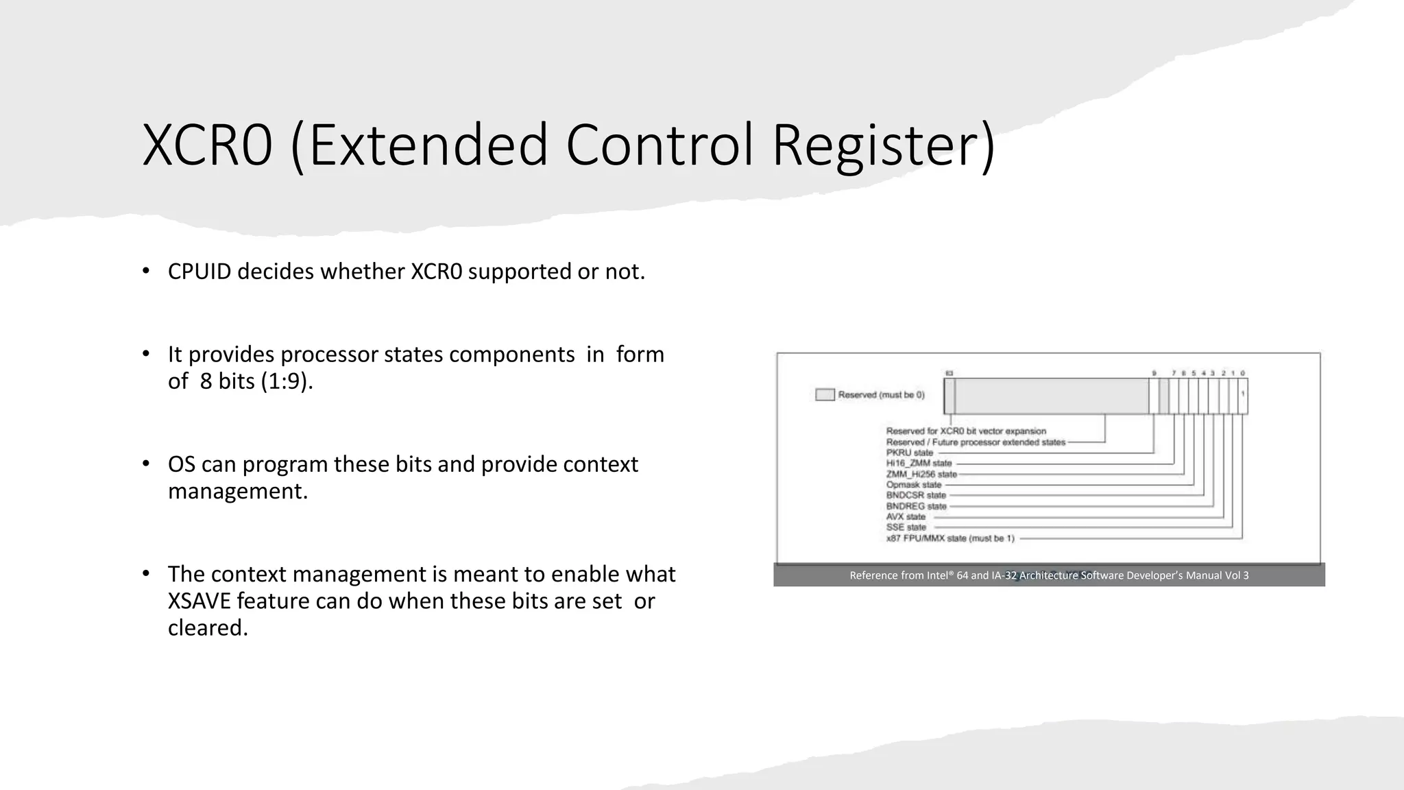 Intel Confidential
Department or Event Name 19
Intel Confidential
Department or Event Name 19
19
XCR0 (Extended Control Register)
• CPUID decides whether XCR0 supported or not.
• It provides processor states components in form
of 8 bits (1:9).
• OS can program these bits and provide context
management.
• The context management is meant to enable what
XSAVE feature can do when these bits are set or
cleared.
Reference from Intel® 64 and IA-32 Architecture Software Developer’s Manual Vol 3
 