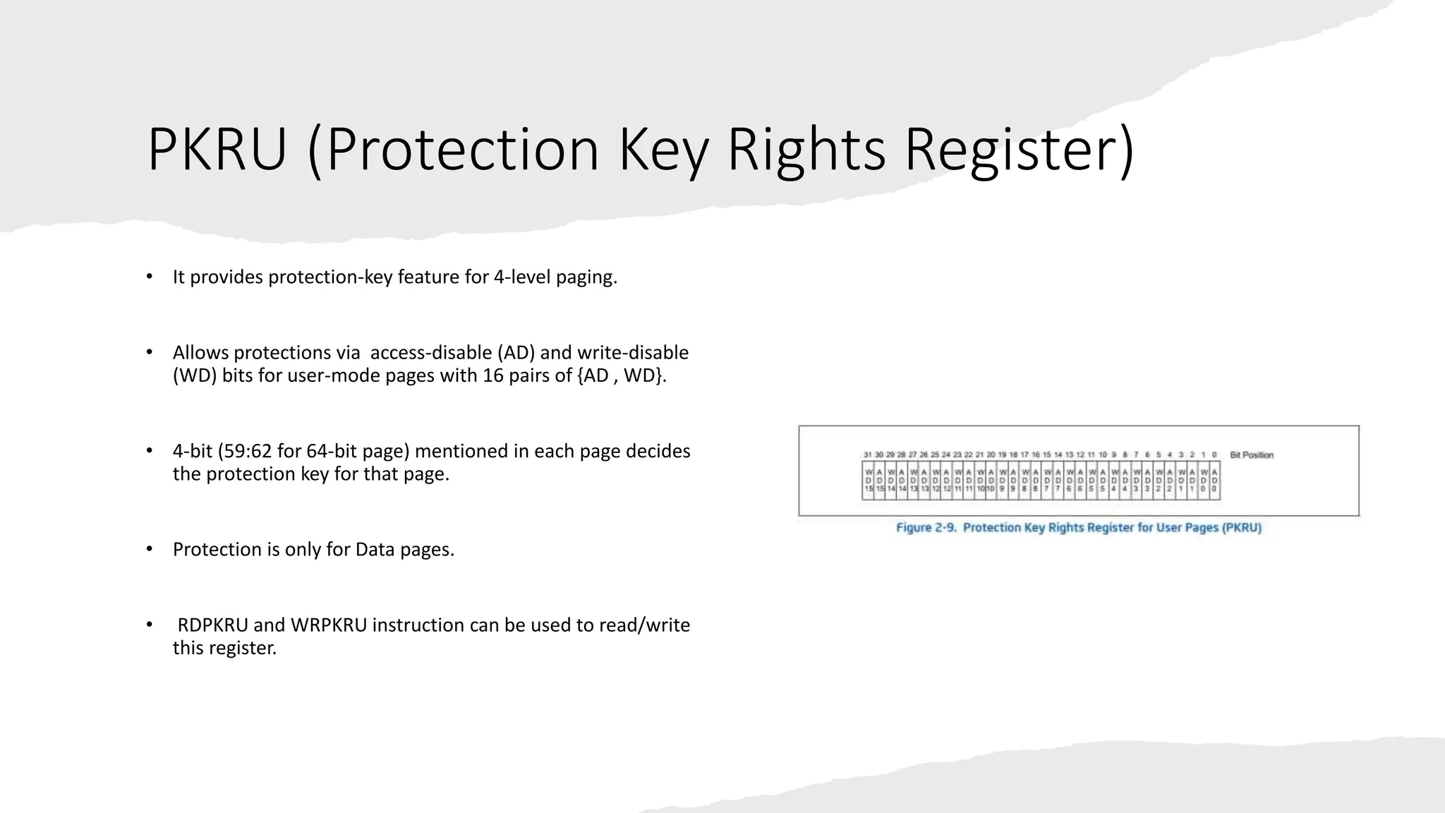 Intel Confidential
Department or Event Name 20
Intel Confidential
Department or Event Name 20
20
PKRU (Protection Key Rights Register)
• It provides protection-key feature for 4-level paging.
• Allows protections via access-disable (AD) and write-disable
(WD) bits for user-mode pages with 16 pairs of {AD , WD}.
• 4-bit (59:62 for 64-bit page) mentioned in each page decides
the protection key for that page.
• Protection is only for Data pages.
• RDPKRU and WRPKRU instruction can be used to read/write
this register.
 