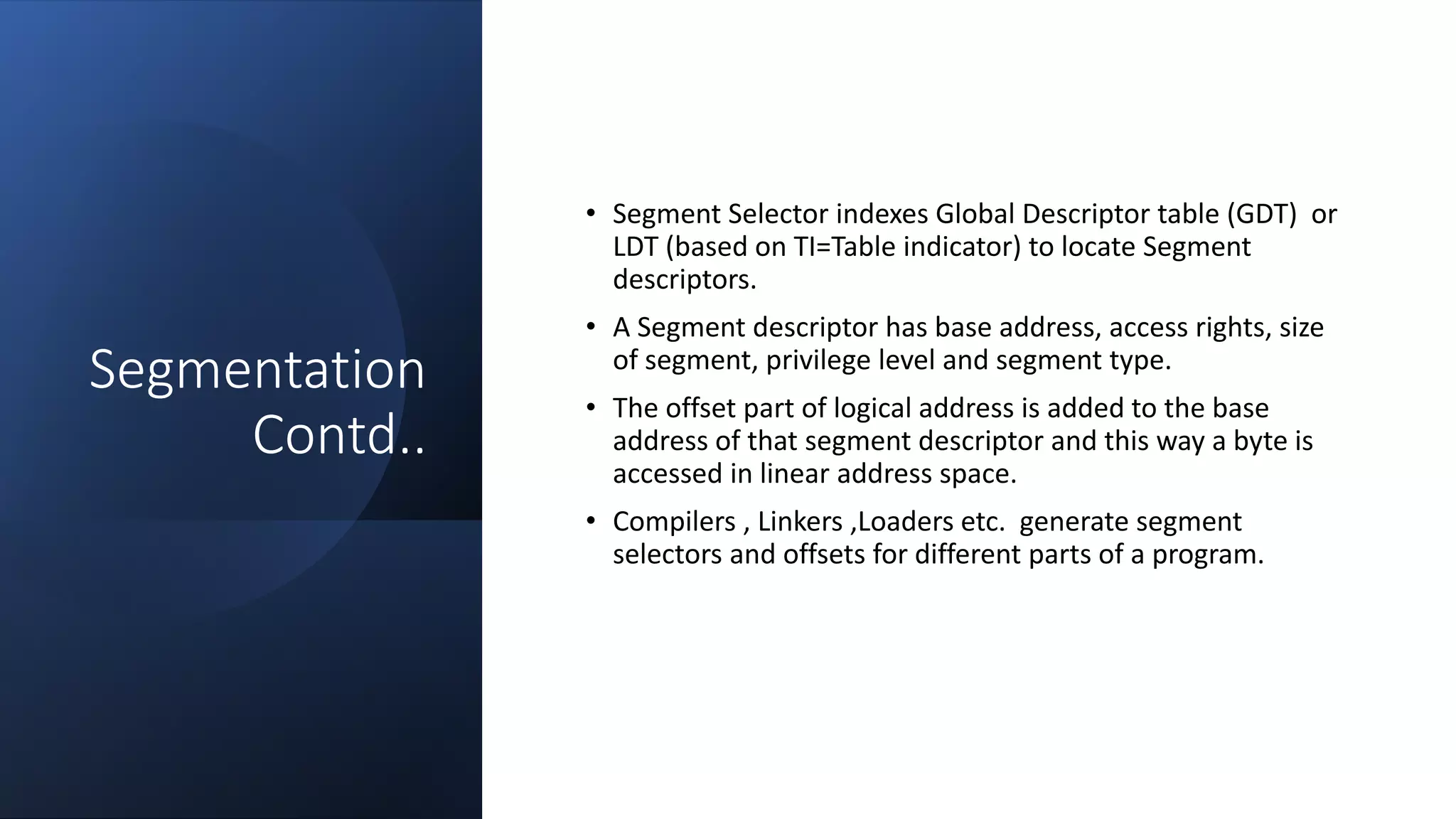 Intel Confidential
Department or Event Name 22
Intel Confidential
Department or Event Name 22
22
Segmentation
Contd..
• Segment Selector indexes Global Descriptor table (GDT) or
LDT (based on TI=Table indicator) to locate Segment
descriptors.
• A Segment descriptor has base address, access rights, size
of segment, privilege level and segment type.
• The offset part of logical address is added to the base
address of that segment descriptor and this way a byte is
accessed in linear address space.
• Compilers , Linkers ,Loaders etc. generate segment
selectors and offsets for different parts of a program.
 