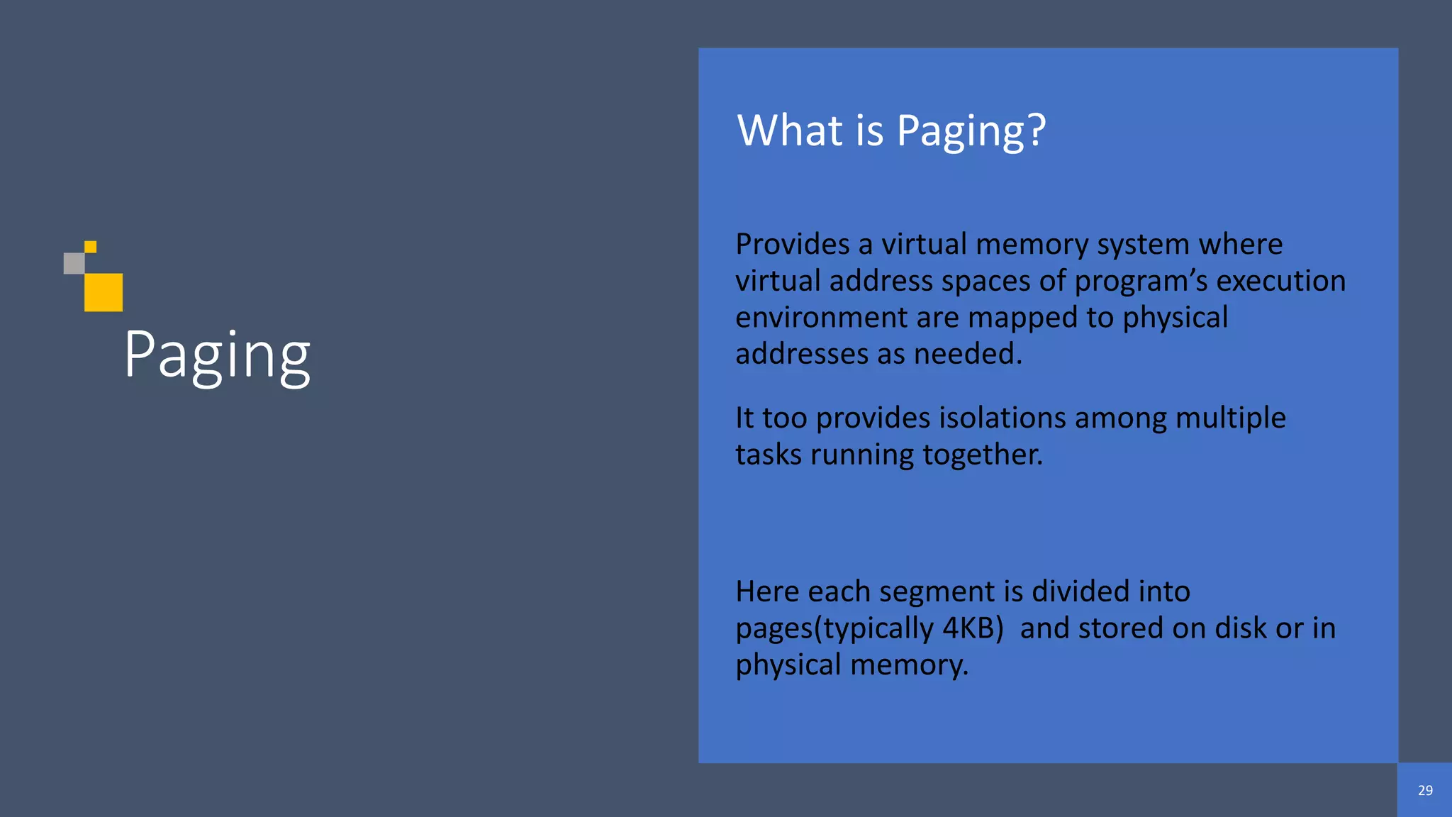 29
29
29
Paging
What is Paging?
Provides a virtual memory system where
virtual address spaces of program’s execution
environment are mapped to physical
addresses as needed.
It too provides isolations among multiple
tasks running together.
Here each segment is divided into
pages(typically 4KB) and stored on disk or in
physical memory.
 
