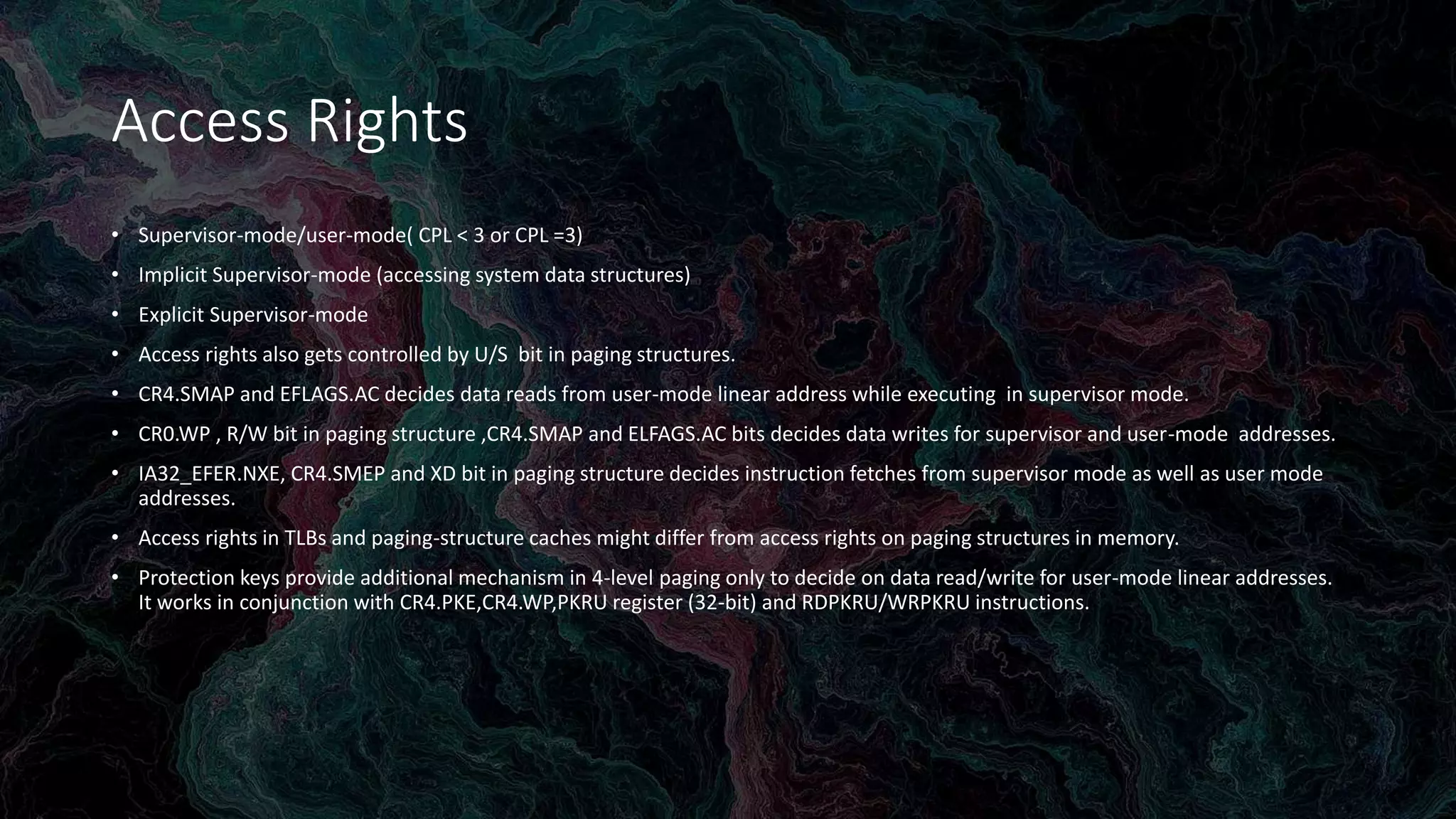 Intel Confidential
Department or Event Name 54
Intel Confidential
Department or Event Name 54
54
Access Rights
• Supervisor-mode/user-mode( CPL < 3 or CPL =3)
• Implicit Supervisor-mode (accessing system data structures)
• Explicit Supervisor-mode
• Access rights also gets controlled by U/S bit in paging structures.
• CR4.SMAP and EFLAGS.AC decides data reads from user-mode linear address while executing in supervisor mode.
• CR0.WP , R/W bit in paging structure ,CR4.SMAP and ELFAGS.AC bits decides data writes for supervisor and user-mode addresses.
• IA32_EFER.NXE, CR4.SMEP and XD bit in paging structure decides instruction fetches from supervisor mode as well as user mode
addresses.
• Access rights in TLBs and paging-structure caches might differ from access rights on paging structures in memory.
• Protection keys provide additional mechanism in 4-level paging only to decide on data read/write for user-mode linear addresses.
It works in conjunction with CR4.PKE,CR4.WP,PKRU register (32-bit) and RDPKRU/WRPKRU instructions.
 