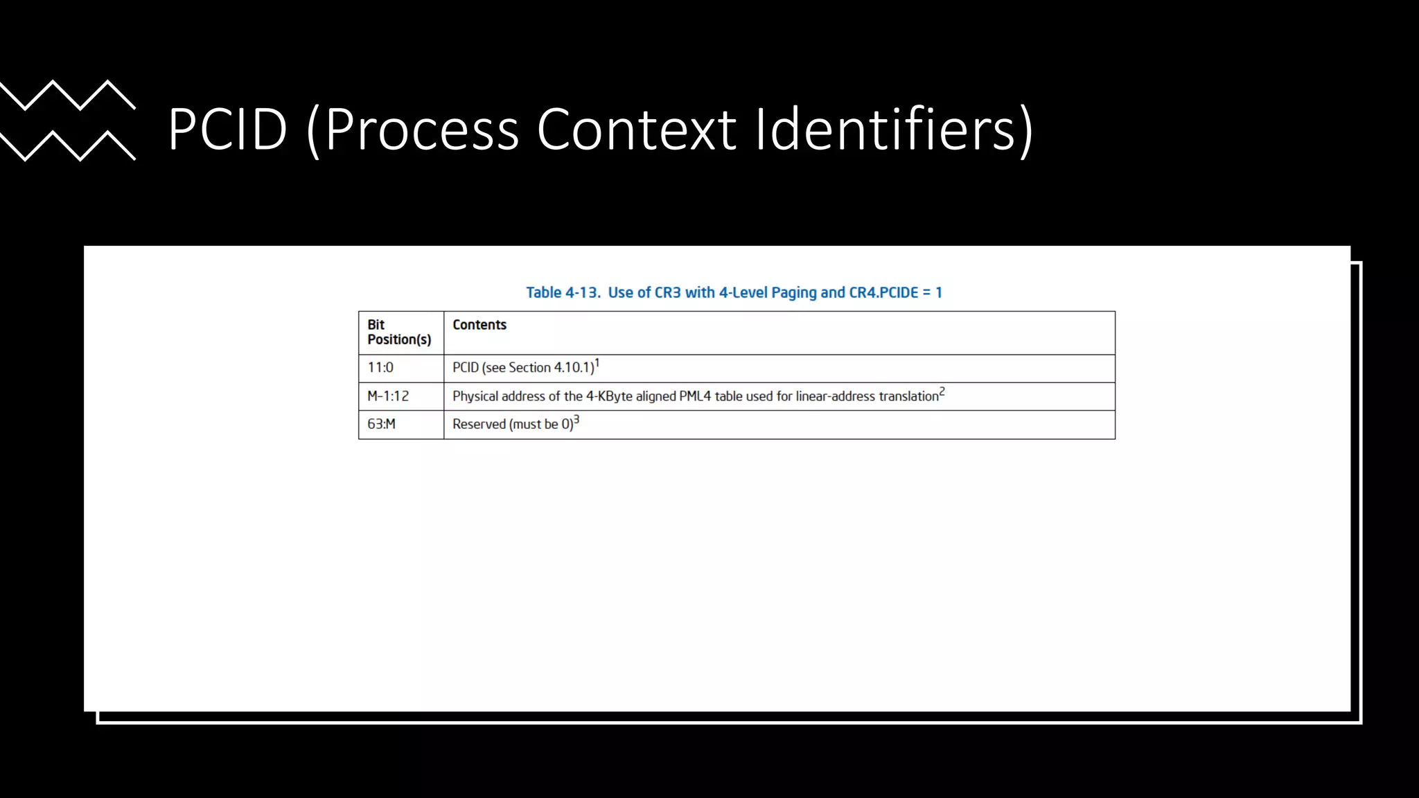 Intel Confidential
Department or Event Name 56
Intel Confidential
Department or Event Name 56
56
PCID (Process Context Identifiers)
• CR4.PCIDE enables this feature for 4-level paging only.
• TLB entries and paging structure cache entries are associated with a particular PCID.
• A logical processor uses TLB and paging cache entries for current PCID only .
•
Reference from Intel® 64 and IA-32 Architecture Software Developer’s Manual
Vol 3
 