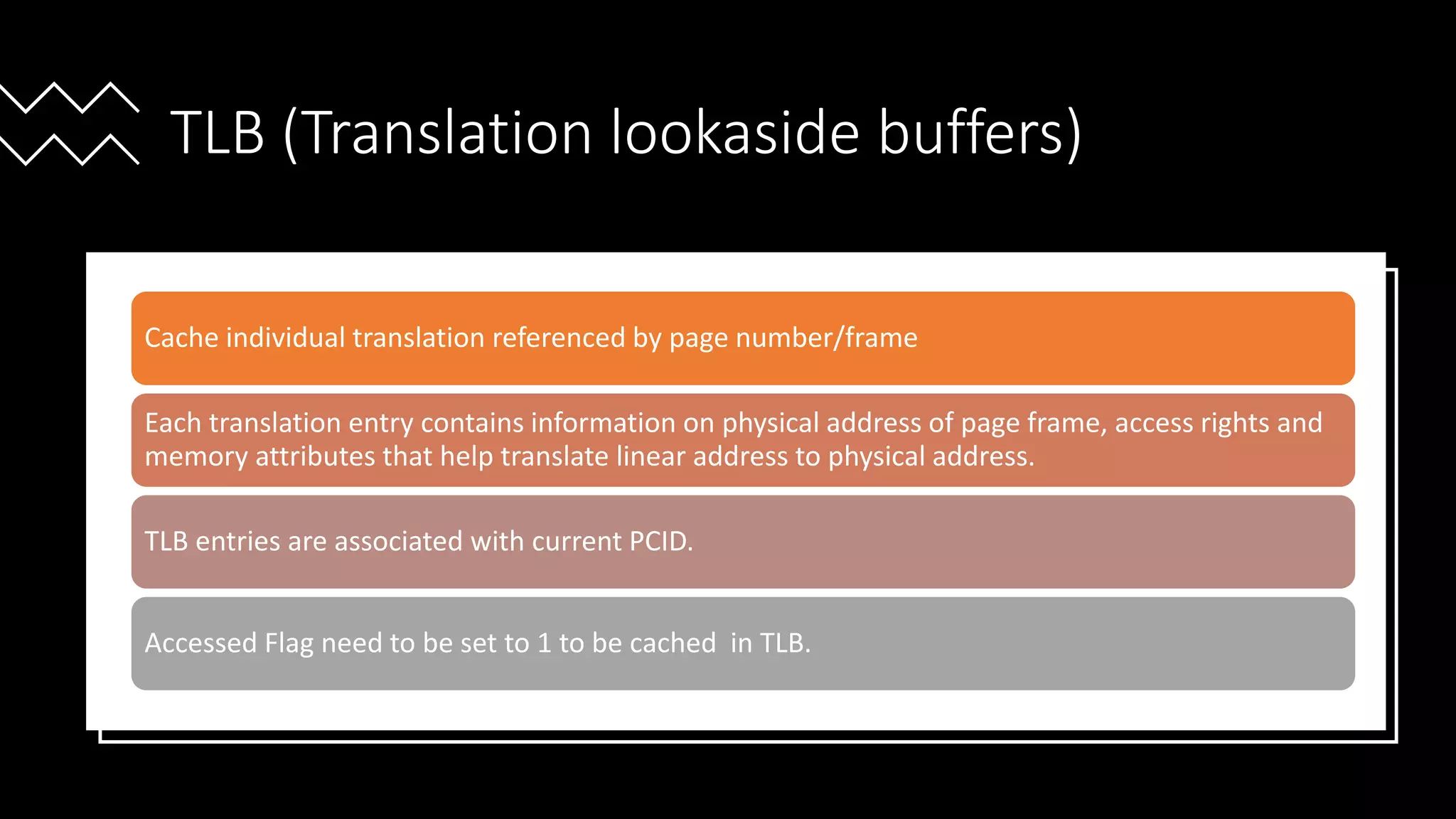 Intel Confidential
Department or Event Name 57
Intel Confidential
Department or Event Name 57
57
TLB (Translation lookaside buffers)
Cache individual translation referenced by page number/frame
Each translation entry contains information on physical address of page frame, access rights and
memory attributes that help translate linear address to physical address.
TLB entries are associated with current PCID.
Accessed Flag need to be set to 1 to be cached in TLB.
 