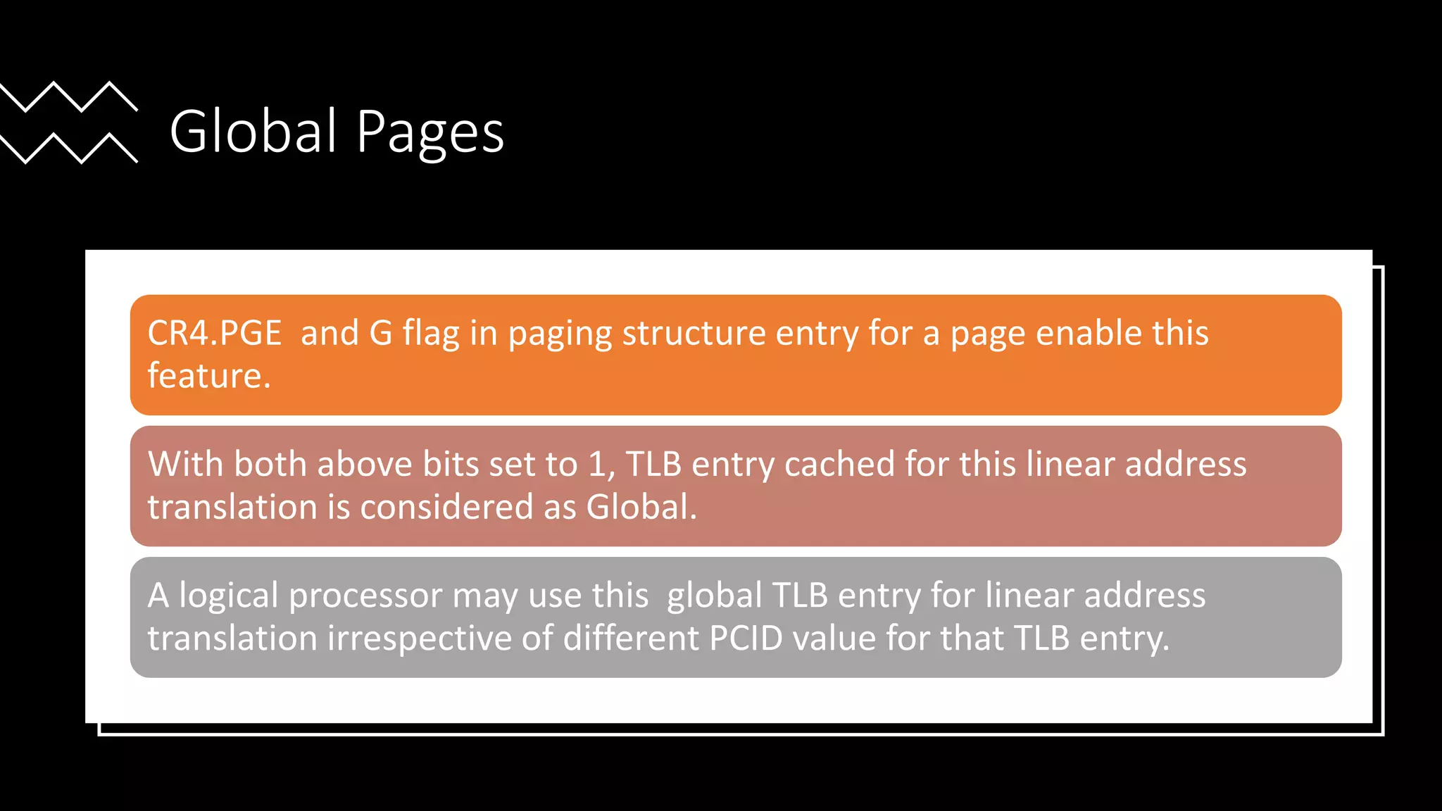 Intel Confidential
Department or Event Name 58
Intel Confidential
Department or Event Name 58
58
Global Pages
CR4.PGE and G flag in paging structure entry for a page enable this
feature.
With both above bits set to 1, TLB entry cached for this linear address
translation is considered as Global.
A logical processor may use this global TLB entry for linear address
translation irrespective of different PCID value for that TLB entry.
 