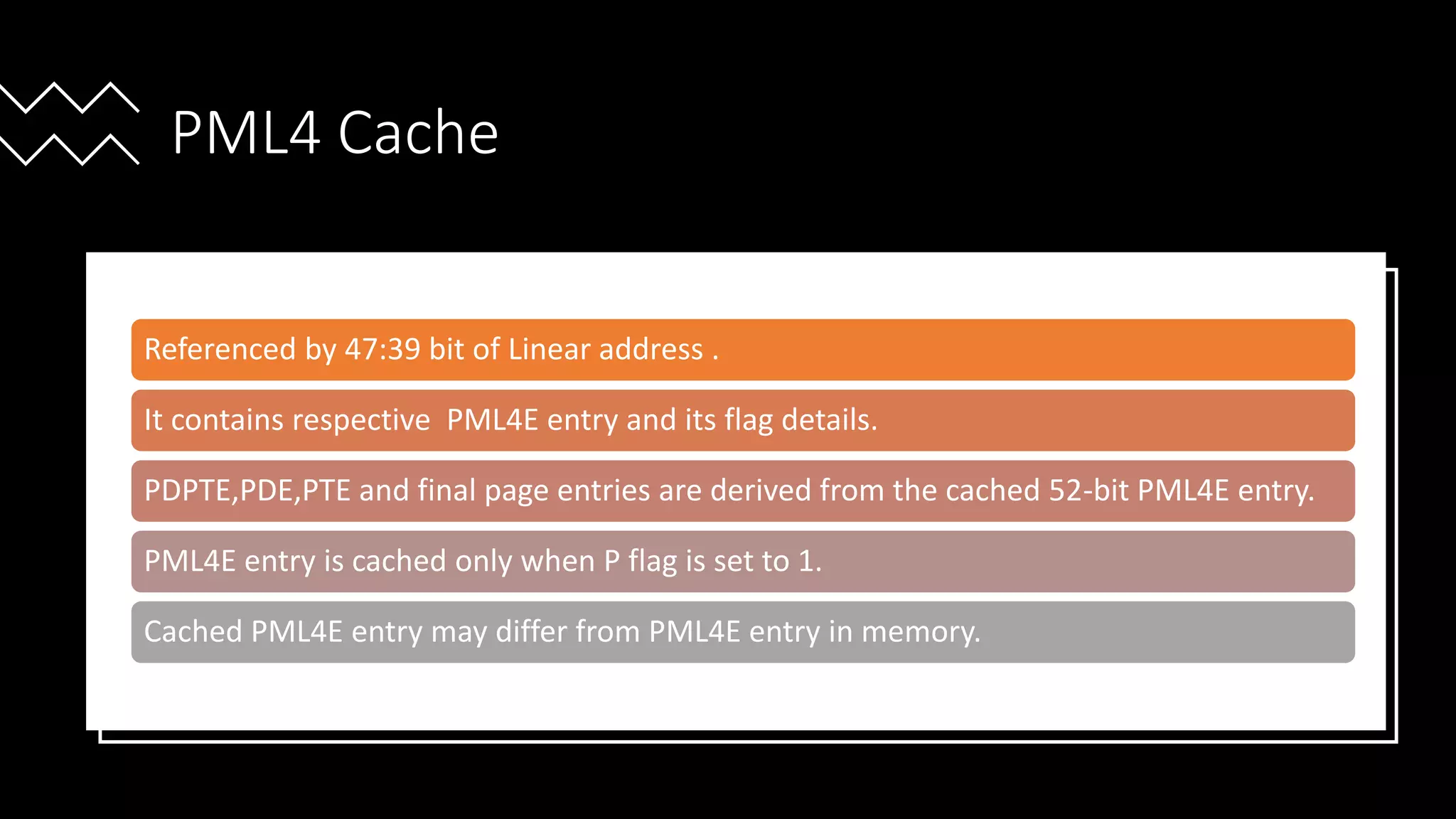Intel Confidential
Department or Event Name 59
Intel Confidential
Department or Event Name 59
59
PML4 Cache
Referenced by 47:39 bit of Linear address .
It contains respective PML4E entry and its flag details.
PDPTE,PDE,PTE and final page entries are derived from the cached 52-bit PML4E entry.
PML4E entry is cached only when P flag is set to 1.
Cached PML4E entry may differ from PML4E entry in memory.
 