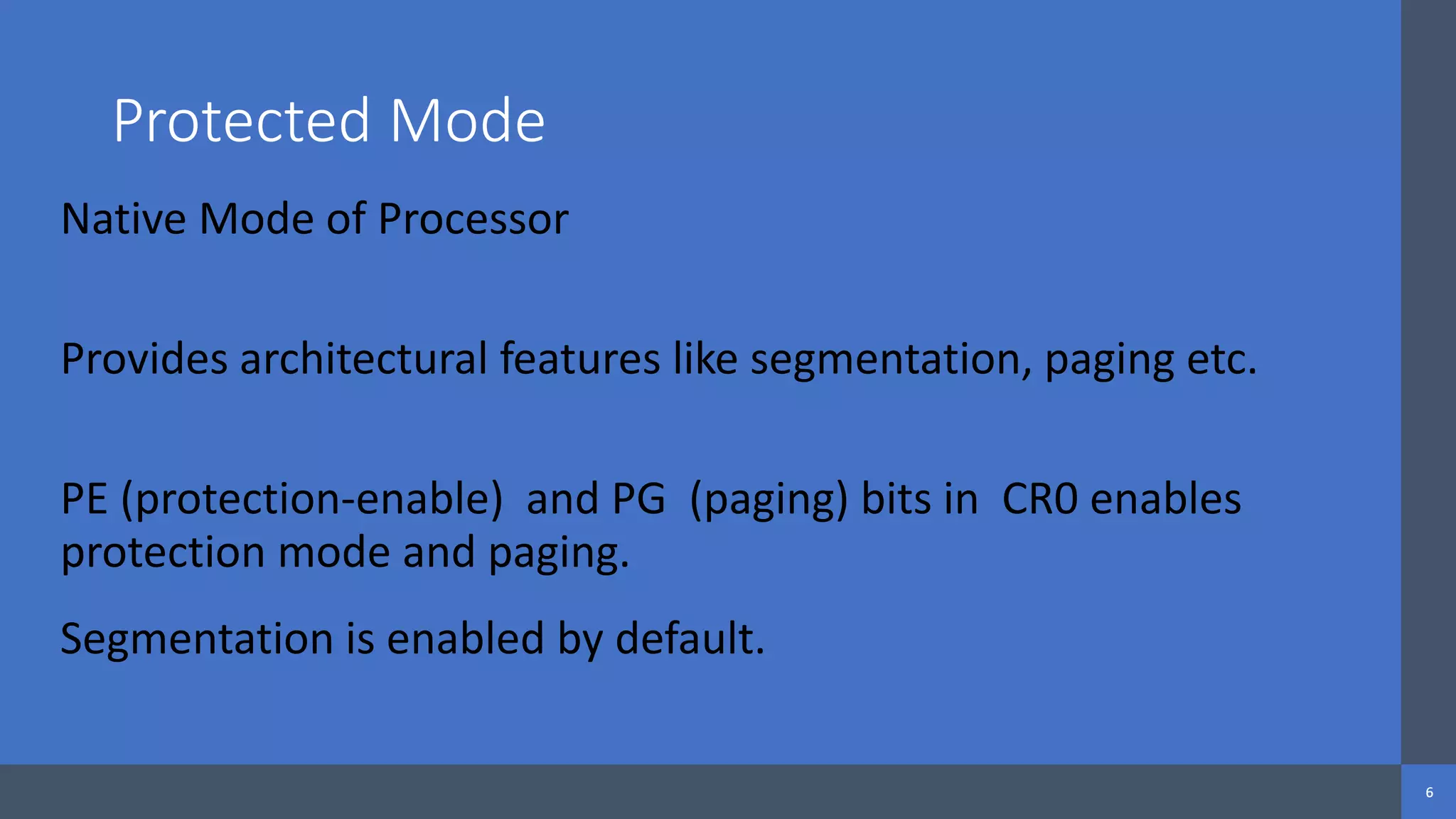 Intel Confidential
Department or Event Name 6
Intel Confidential
Department or Event Name 6
6
Protected Mode
Native Mode of Processor
Provides architectural features like segmentation, paging etc.
PE (protection-enable) and PG (paging) bits in CR0 enables
protection mode and paging.
Segmentation is enabled by default.
 