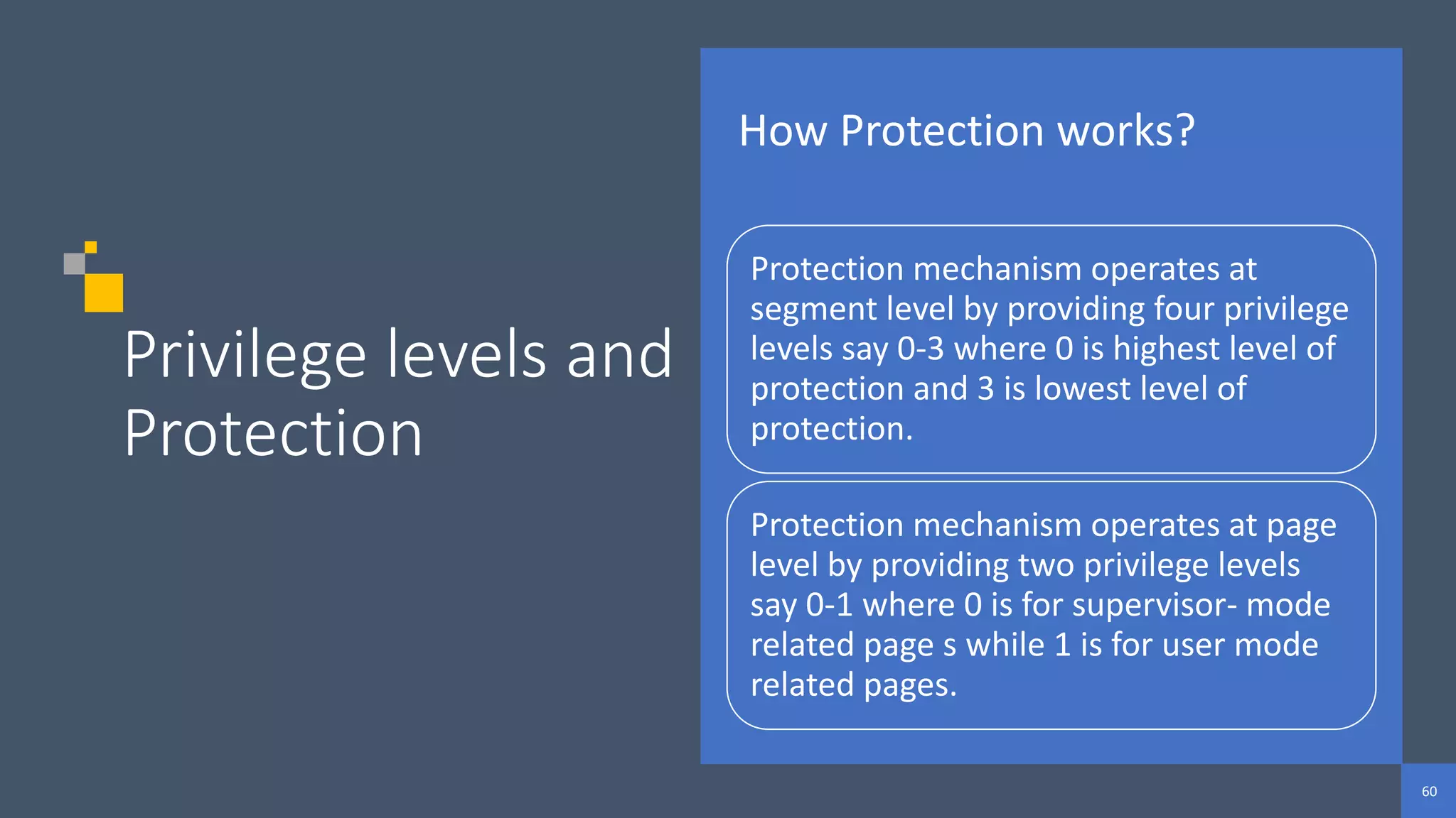 60
60
60
Privilege levels and
Protection
How Protection works?
Protection mechanism operates at
segment level by providing four privilege
levels say 0-3 where 0 is highest level of
protection and 3 is lowest level of
protection.
Protection mechanism operates at page
level by providing two privilege levels
say 0-1 where 0 is for supervisor- mode
related page s while 1 is for user mode
related pages.
 