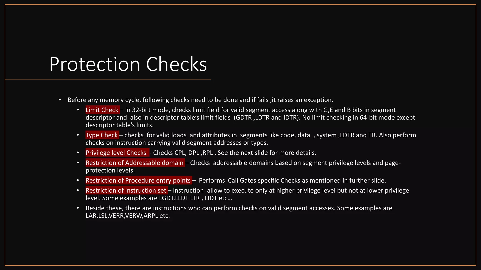 Intel Confidential
Department or Event Name 61
Intel Confidential
Department or Event Name 61
61
Protection Checks
• Before any memory cycle, following checks need to be done and if fails ,it raises an exception.
• Limit Check – In 32-bi t mode, checks limit field for valid segment access along with G,E and B bits in segment
descriptor and also in descriptor table’s limit fields (GDTR ,LDTR and IDTR). No limit checking in 64-bit mode except
descriptor table’s limits.
• Type Check – checks for valid loads and attributes in segments like code, data , system ,LDTR and TR. Also perform
checks on instruction carrying valid segment addresses or types.
• Privilege level Checks - Checks CPL, DPL ,RPL . See the next slide for more details.
• Restriction of Addressable domain – Checks addressable domains based on segment privilege levels and page-
protection levels.
• Restriction of Procedure entry points – Performs Call Gates specific Checks as mentioned in further slide.
• Restriction of instruction set – Instruction allow to execute only at higher privilege level but not at lower privilege
level. Some examples are LGDT,LLDT LTR , LIDT etc…
• Beside these, there are instructions who can perform checks on valid segment accesses. Some examples are
LAR,LSL,VERR,VERW,ARPL etc.
 