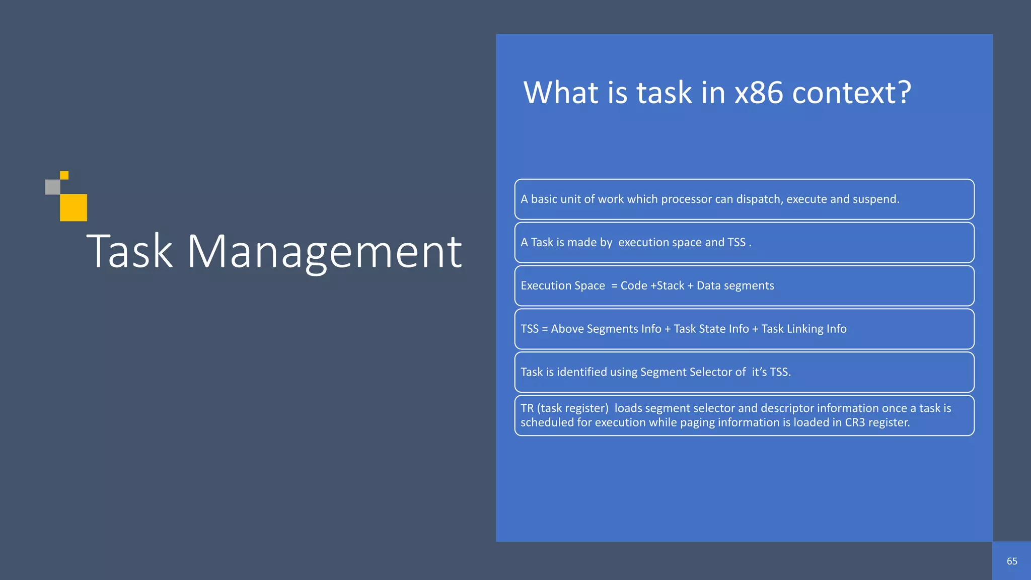 65
65
65
Task Management
What is task in x86 context?
A basic unit of work which processor can dispatch, execute and suspend.
A Task is made by execution space and TSS .
Execution Space = Code +Stack + Data segments
TSS = Above Segments Info + Task State Info + Task Linking Info
Task is identified using Segment Selector of it’s TSS.
TR (task register) loads segment selector and descriptor information once a task is
scheduled for execution while paging information is loaded in CR3 register.
 