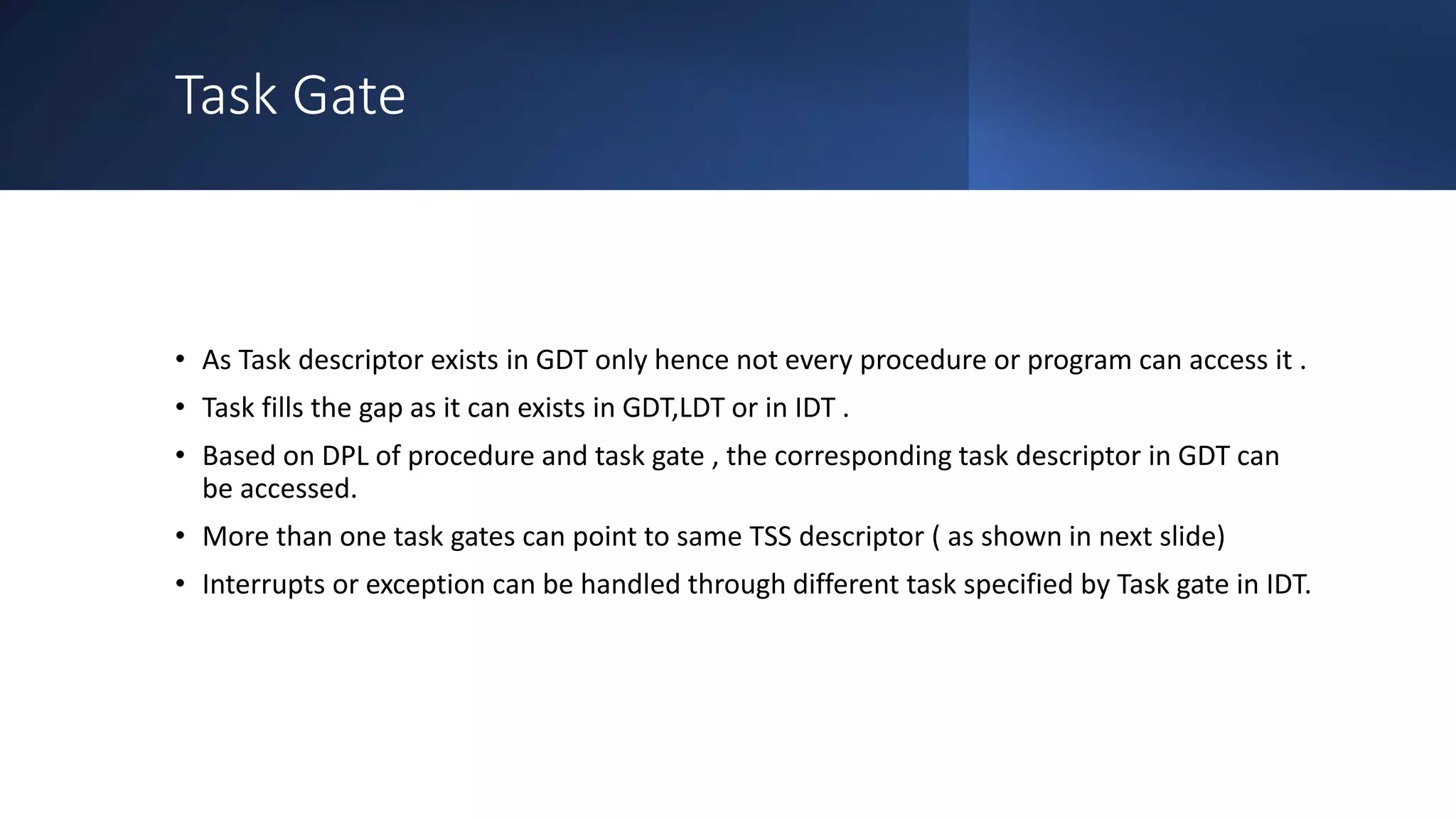 Intel Confidential
Department or Event Name 69
Intel Confidential
Department or Event Name 69
69
Task Gate
• As Task descriptor exists in GDT only hence not every procedure or program can access it .
• Task fills the gap as it can exists in GDT,LDT or in IDT .
• Based on DPL of procedure and task gate , the corresponding task descriptor in GDT can
be accessed.
• More than one task gates can point to same TSS descriptor ( as shown in next slide)
• Interrupts or exception can be handled through different task specified by Task gate in IDT.
 