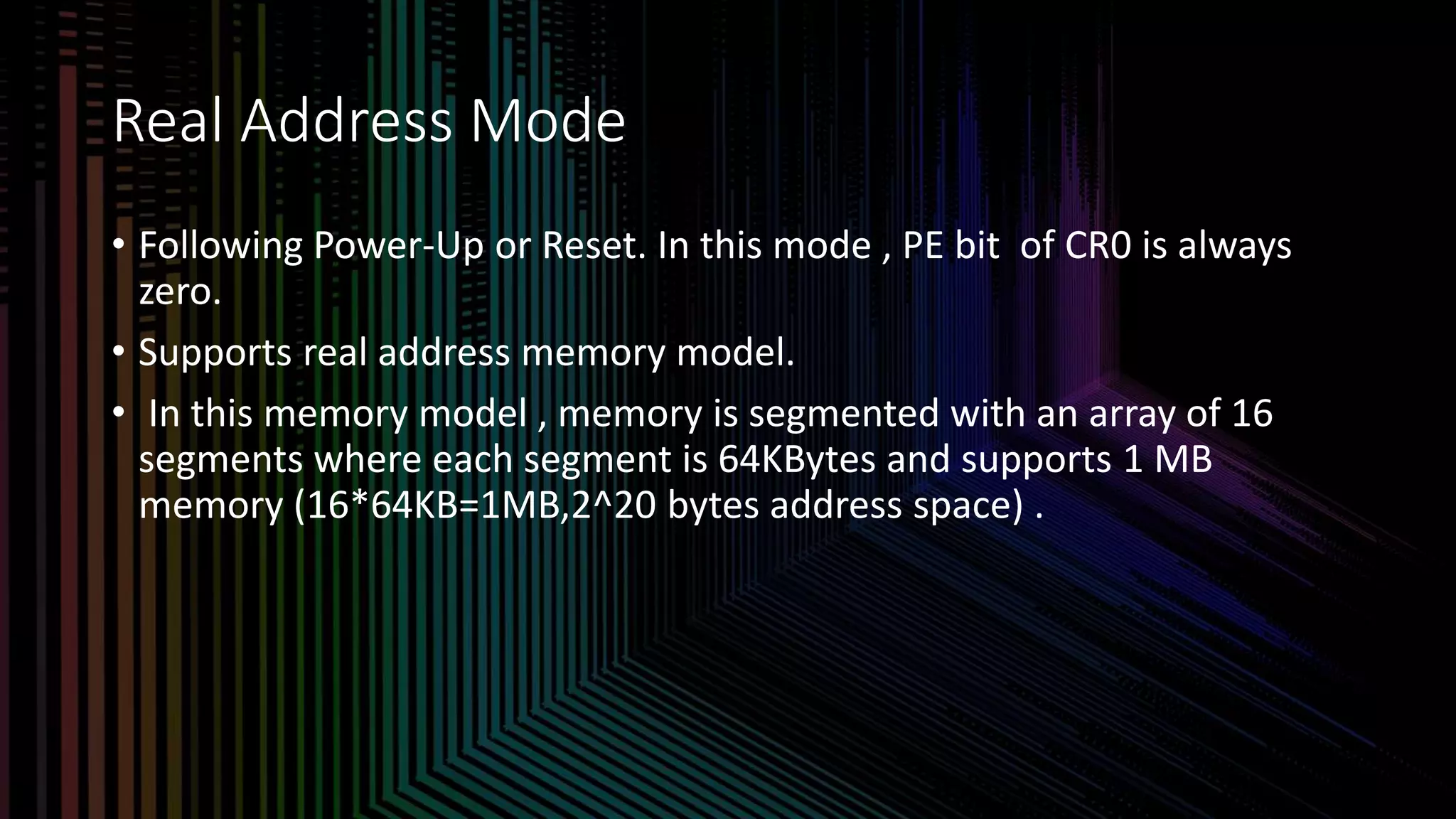 Intel Confidential
Department or Event Name 7
Intel Confidential
Department or Event Name 7
7
Real Address Mode
• Following Power-Up or Reset. In this mode , PE bit of CR0 is always
zero.
• Supports real address memory model.
• In this memory model , memory is segmented with an array of 16
segments where each segment is 64KBytes and supports 1 MB
memory (16*64KB=1MB,2^20 bytes address space) .
 